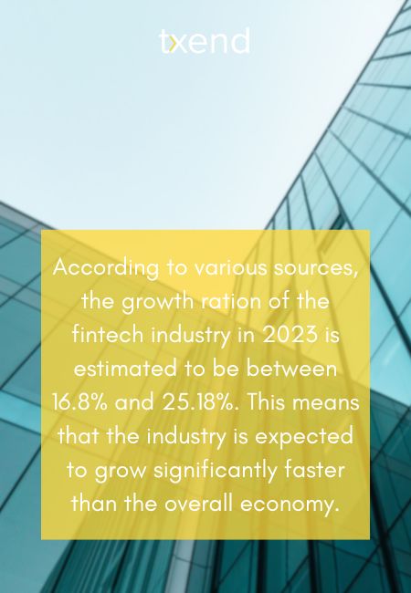 According to various sources, the growth ration of the fintech industry in 2023 is estimated to be between 16.8% and 25.18%. This means that the industry is expected to grow significantly faster than the overall economy.